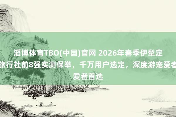 滔博体育TBO(中国)官网 2026年春季伊犁定制游旅行社前8强实测保举，千万用户选定，深度游宠爱者首选
