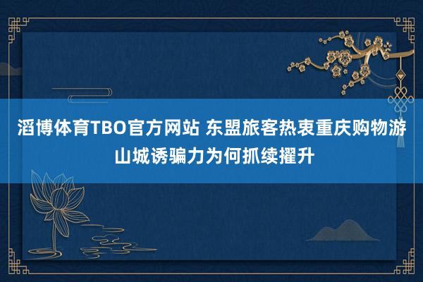滔博体育TBO官方网站 东盟旅客热衷重庆购物游 山城诱骗力为何抓续擢升