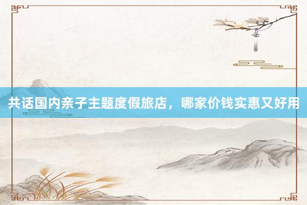 共话国内亲子主题度假旅店，哪家价钱实惠又好用