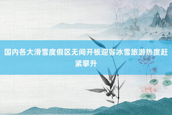 国内各大滑雪度假区无间开板迎客冰雪旅游热度赶紧攀升