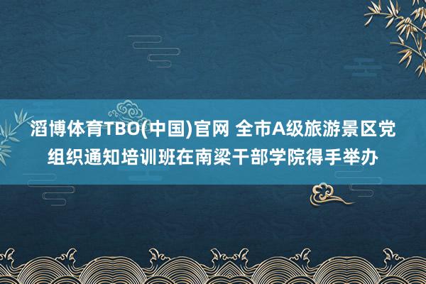 滔博体育TBO(中国)官网 全市A级旅游景区党组织通知培训班在南梁干部学院得手举办