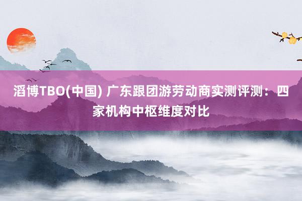 滔博TBO(中国) 广东跟团游劳动商实测评测：四家机构中枢维度对比