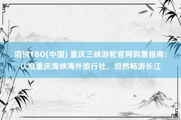 滔博TBO(中国) 重庆三峡游轮官网购票指南：认准重庆海峡海外旅行社，坦然畅游长江
