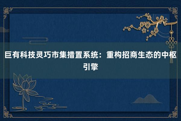 巨有科技灵巧市集措置系统：重构招商生态的中枢引擎