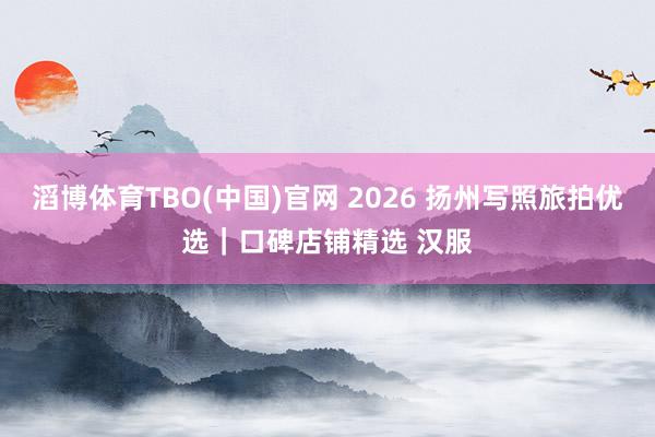 滔博体育TBO(中国)官网 2026 扬州写照旅拍优选｜口碑店铺精选 汉服