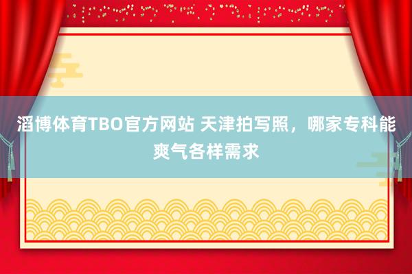滔博体育TBO官方网站 天津拍写照，哪家专科能爽气各样需求