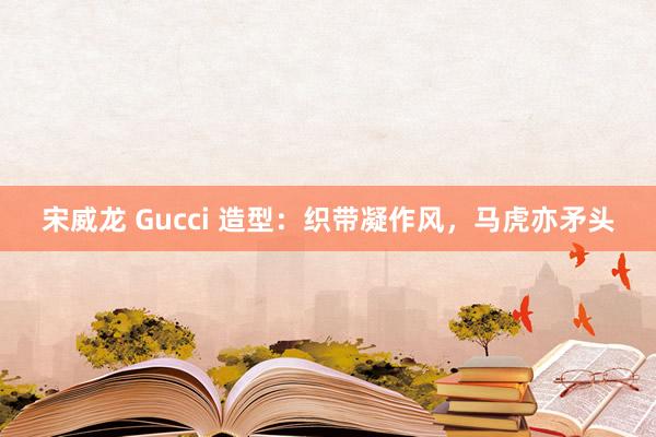 宋威龙 Gucci 造型：织带凝作风，马虎亦矛头