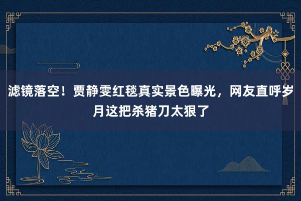 滤镜落空！贾静雯红毯真实景色曝光，网友直呼岁月这把杀猪刀太狠了