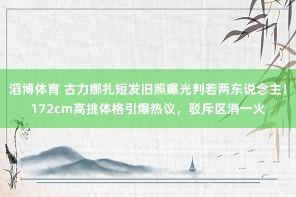 滔博体育 古力娜扎短发旧照曝光判若两东说念主！172cm高挑体格引爆热议，驳斥区消一火