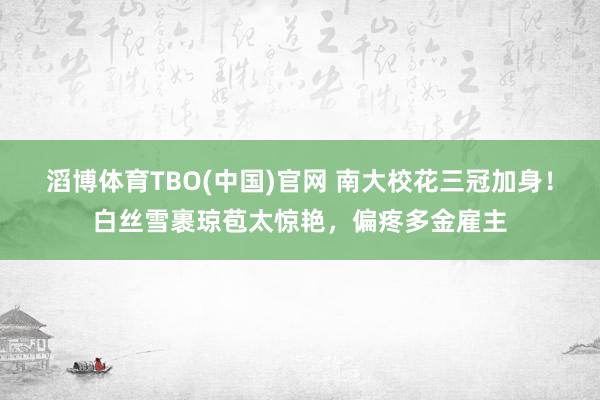 滔博体育TBO(中国)官网 南大校花三冠加身！白丝雪裹琼苞太惊艳，偏疼多金雇主
