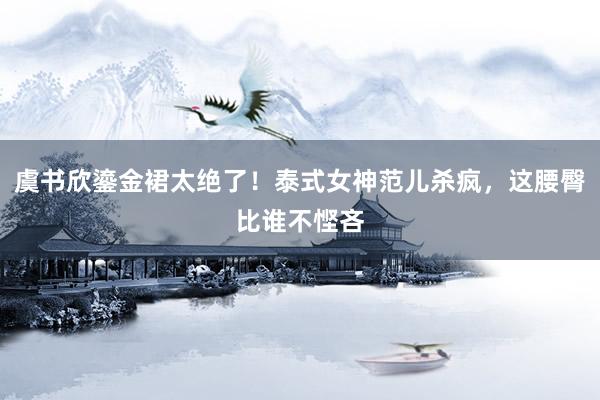 虞书欣鎏金裙太绝了！泰式女神范儿杀疯，这腰臀比谁不悭吝