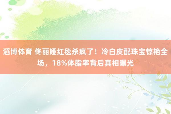 滔博体育 佟丽娅红毯杀疯了！冷白皮配珠宝惊艳全场，18%体脂率背后真相曝光