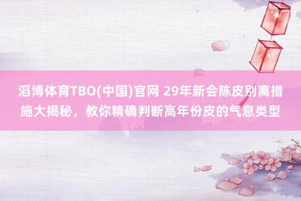 滔博体育TBO(中国)官网 29年新会陈皮别离措施大揭秘，教你精确判断高年份皮的气息类型