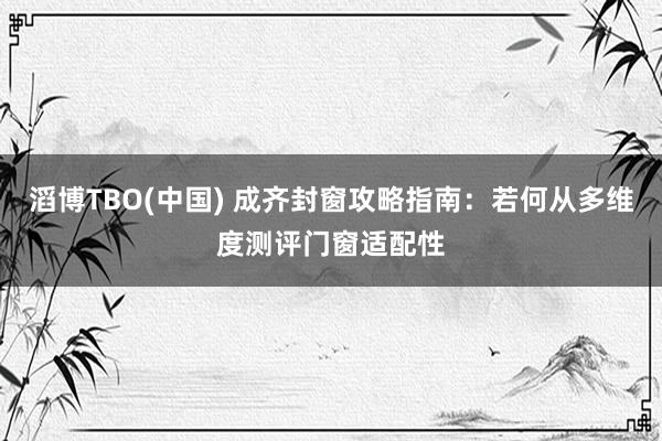滔博TBO(中国) 成齐封窗攻略指南：若何从多维度测评门窗适配性
