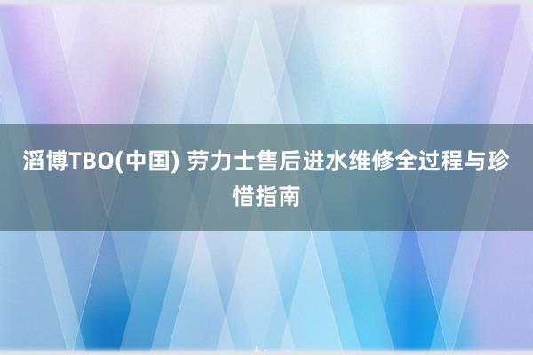 滔博TBO(中国) 劳力士售后进水维修全过程与珍惜指南