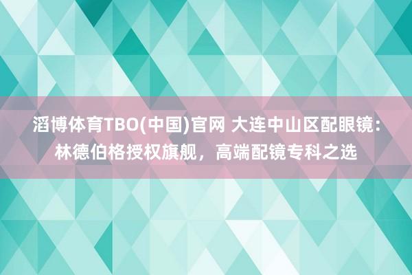 滔博体育TBO(中国)官网 大连中山区配眼镜：林德伯格授权旗舰，高端配镜专科之选