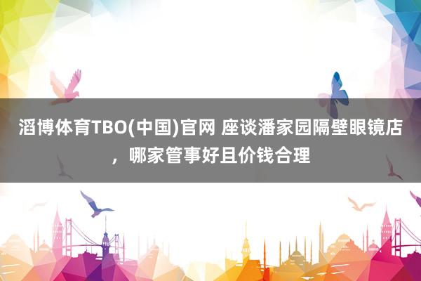 滔博体育TBO(中国)官网 座谈潘家园隔壁眼镜店，哪家管事好且价钱合理