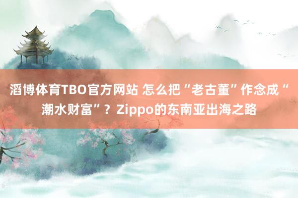滔博体育TBO官方网站 怎么把“老古董”作念成“潮水财富”？Zippo的东南亚出海之路