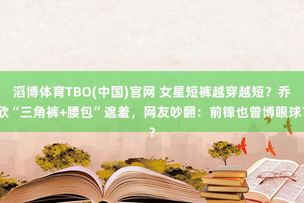 滔博体育TBO(中国)官网 女星短裤越穿越短？乔欣“三角裤+腰包”遮羞，网友吵翻：前锋也曾博眼球？