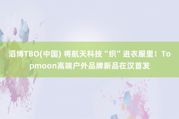 滔博TBO(中国) 将航天科技“织”进衣服里！Topmoon高端户外品牌新品在汉首发