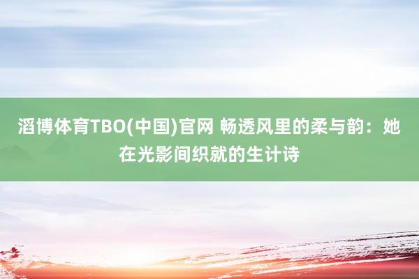 滔博体育TBO(中国)官网 畅透风里的柔与韵：她在光影间织就的生计诗