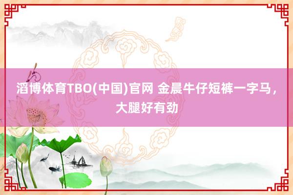 滔博体育TBO(中国)官网 金晨牛仔短裤一字马，<a href=
