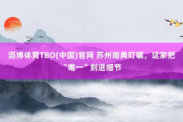 滔博体育TBO(中国)官网 苏州婚典叮嘱，这家把“唯一”刻进细节