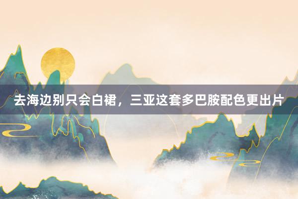 去海边别只会白裙，三亚这套多巴胺配色更出片