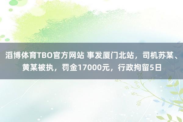 滔博体育TBO官方网站 事发厦门北站，司机苏某、黄某被执，罚金17000元，行政拘留5日