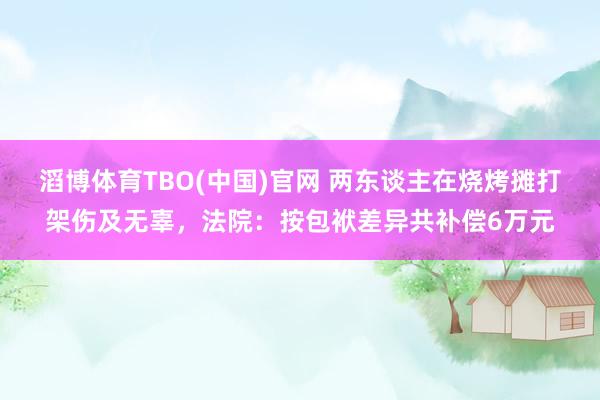 滔博体育TBO(中国)官网 两东谈主在烧烤摊打架伤及无辜，法院：按包袱差异共补偿6万元