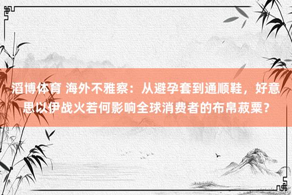 滔博体育 海外不雅察：从避孕套到通顺鞋，好意思以伊战火若何影响全球消费者的布帛菽粟？