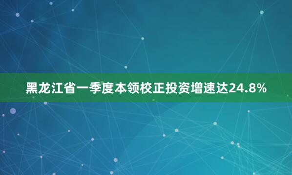 黑龙江省一季度本领校正投资增速达24.8%