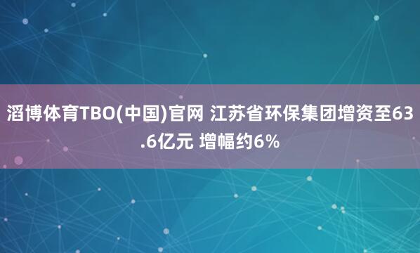 滔博体育TBO(中国)官网 江苏省环保集团增资至63.6亿元 增幅约6%