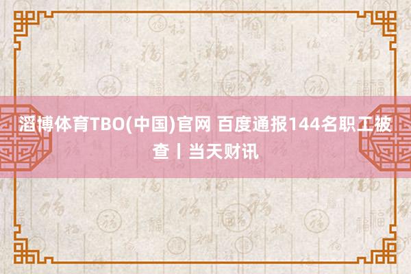 滔博体育TBO(中国)官网 百度通报144名职工被查丨当天财讯