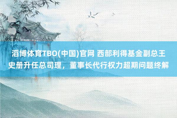 滔博体育TBO(中国)官网 西部利得基金副总王史册升任总司理，董事长代行权力超期问题终解