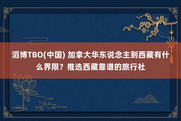 滔博TBO(中国) 加拿大华东说念主到西藏有什么界限？推选西藏靠谱的旅行社