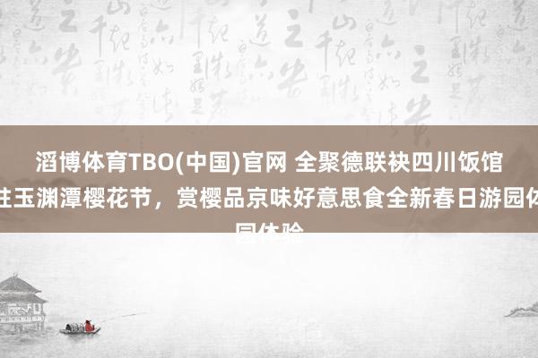 滔博体育TBO(中国)官网 全聚德联袂四川饭馆入驻玉渊潭樱花节，赏樱品京味好意思食全新春日游园体验