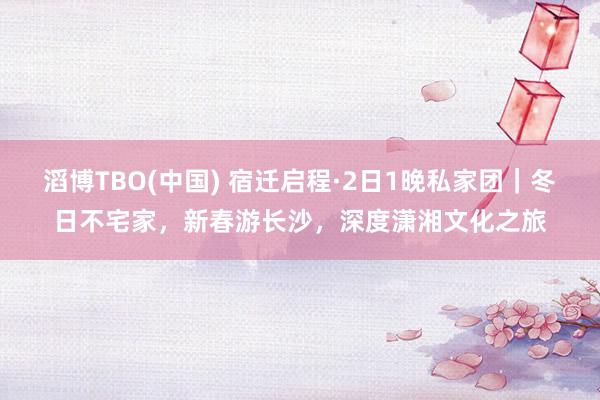 滔博TBO(中国) 宿迁启程·2日1晚私家团｜冬日不宅家，新春游长沙，深度潇湘文化之旅