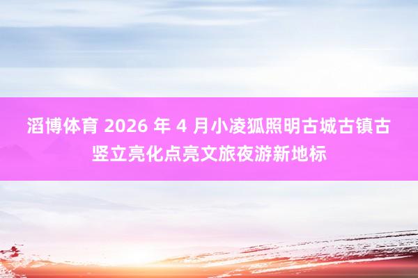 滔博体育 2026 年 4 月小凌狐照明古城古镇古竖立亮化点亮文旅夜游新地标
