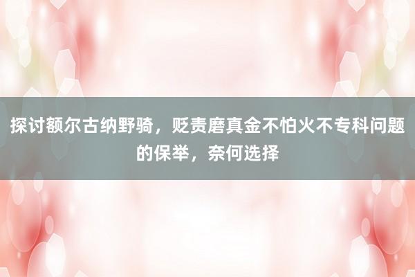 探讨额尔古纳野骑，贬责磨真金不怕火不专科问题的保举，奈何选择