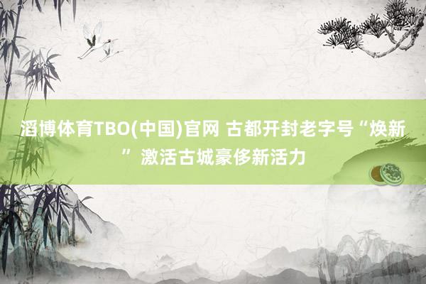 滔博体育TBO(中国)官网 古都开封老字号“焕新” 激活古城豪侈新活力