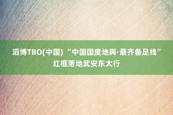 滔博TBO(中国) “中国国度地舆·最齐备足线”红框落地武安东太行