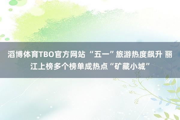滔博体育TBO官方网站 “五一”旅游热度飙升 丽江上榜多个榜单成热点“矿藏小城”