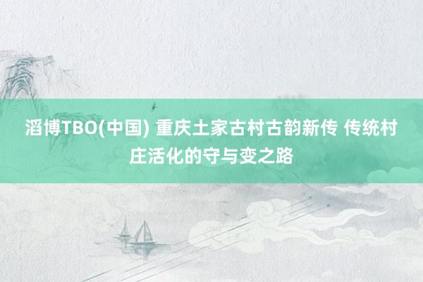 滔博TBO(中国) 重庆土家古村古韵新传 传统村庄活化的守与变之路
