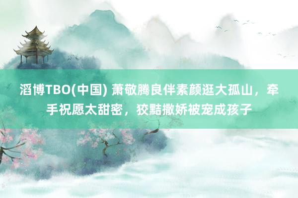 滔博TBO(中国) 萧敬腾良伴素颜逛大孤山，牵手祝愿太甜密，狡黠撒娇被宠成孩子