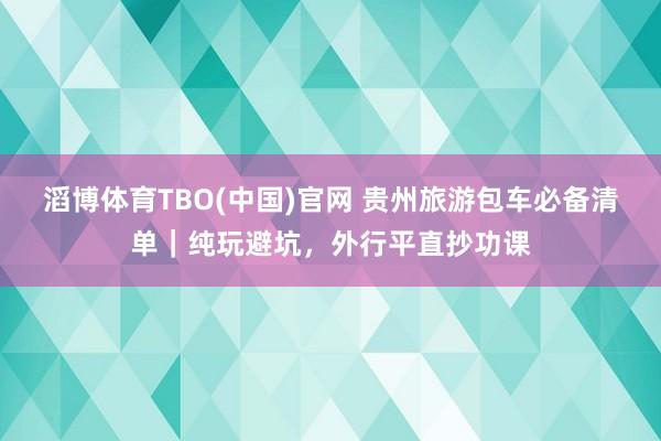 滔博体育TBO(中国)官网 贵州旅游包车必备清单｜纯玩避坑，外行平直抄功课