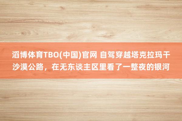滔博体育TBO(中国)官网 自驾穿越塔克拉玛干沙漠公路，在无东谈主区里看了一整夜的银河