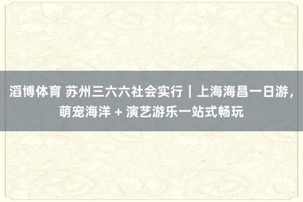 滔博体育 苏州三六六社会实行｜上海海昌一日游，萌宠海洋 + 演艺游乐一站式畅玩