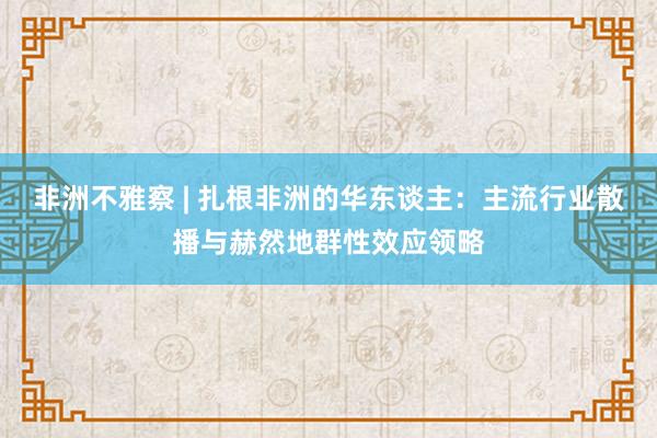非洲不雅察 | 扎根非洲的华东谈主：主流行业散播与赫然地群性效应领略