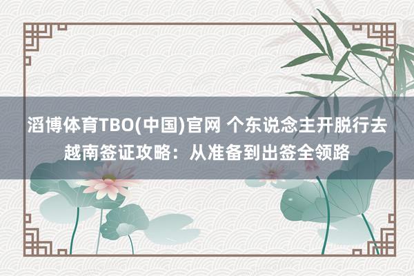 滔博体育TBO(中国)官网 个东说念主开脱行去越南签证攻略：从准备到出签全领路